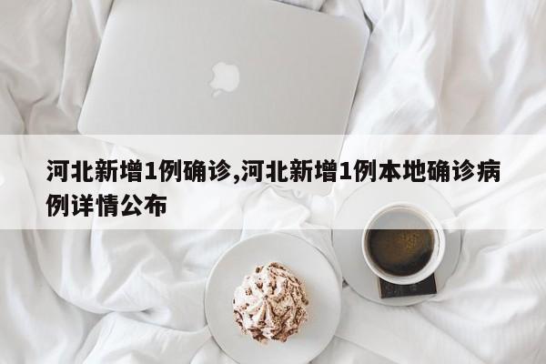 河北新增1例确诊,河北新增1例本地确诊病例详情公布
