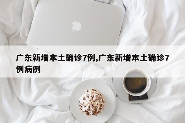广东新增本土确诊7例,广东新增本土确诊7例病例