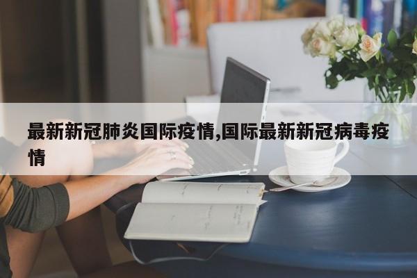 最新新冠肺炎国际疫情,国际最新新冠病毒疫情