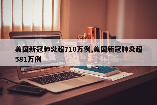 美国新冠肺炎超710万例,美国新冠肺炎超581万例