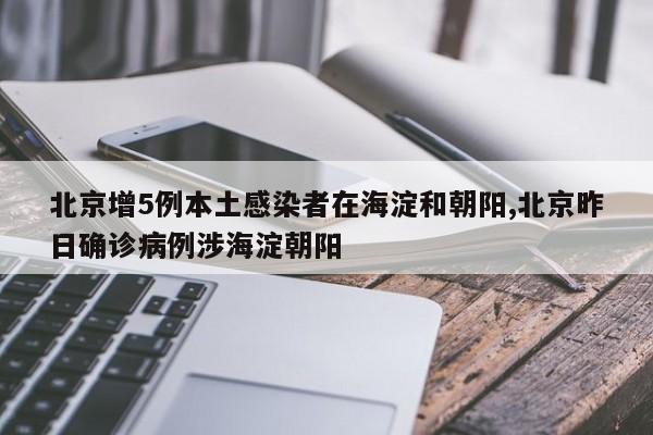 北京增5例本土感染者在海淀和朝阳,北京昨日确诊病例涉海淀朝阳