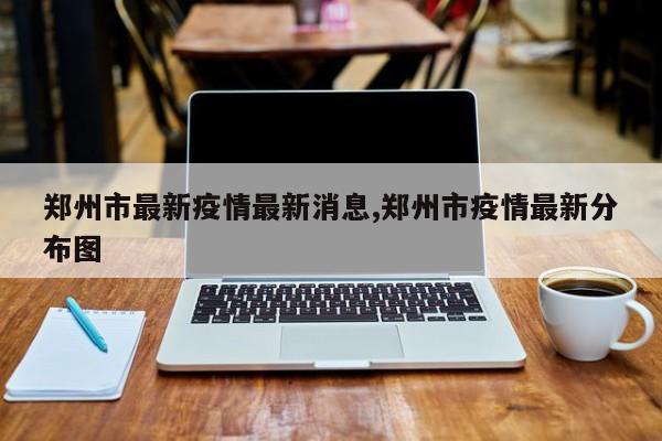 郑州市最新疫情最新消息,郑州市疫情最新分布图
