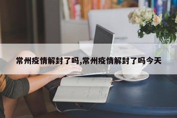 常州疫情解封了吗,常州疫情解封了吗今天