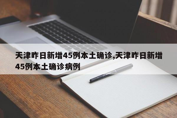 天津昨日新增45例本土确诊,天津昨日新增45例本土确诊病例