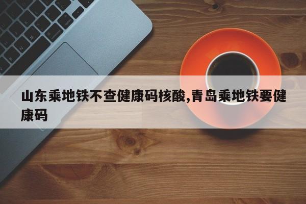 山东乘地铁不查健康码核酸,青岛乘地铁要健康码