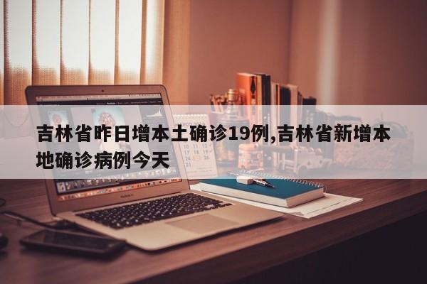 吉林省昨日增本土确诊19例,吉林省新增本地确诊病例今天