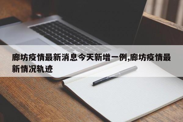 廊坊疫情最新消息今天新增一例,廊坊疫情最新情况轨迹