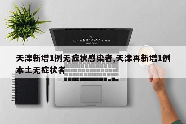 天津新增1例无症状感染者,天津再新增1例本土无症状者