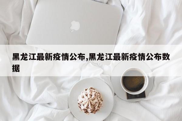 黑龙江最新疫情公布,黑龙江最新疫情公布数据