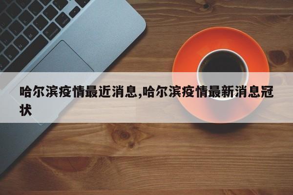 哈尔滨疫情最近消息,哈尔滨疫情最新消息冠状