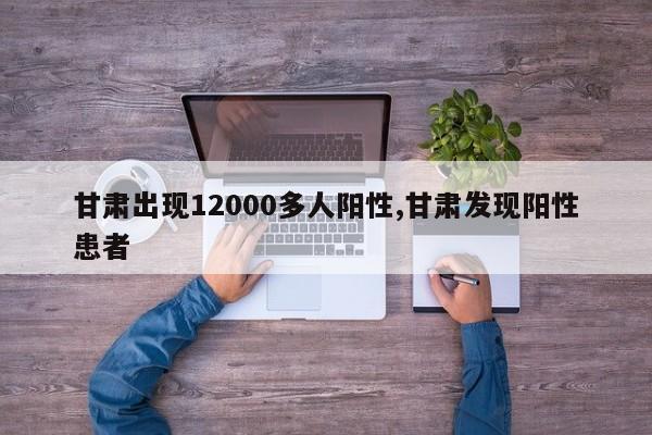 甘肃出现12000多人阳性,甘肃发现阳性患者