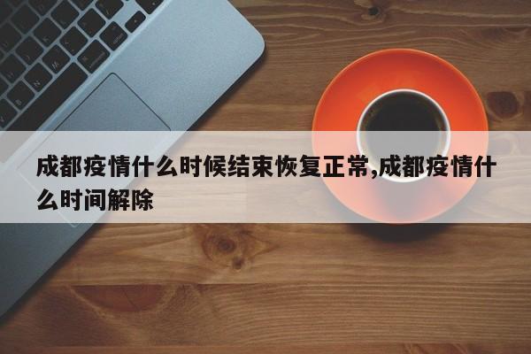 成都疫情什么时候结束恢复正常,成都疫情什么时间解除