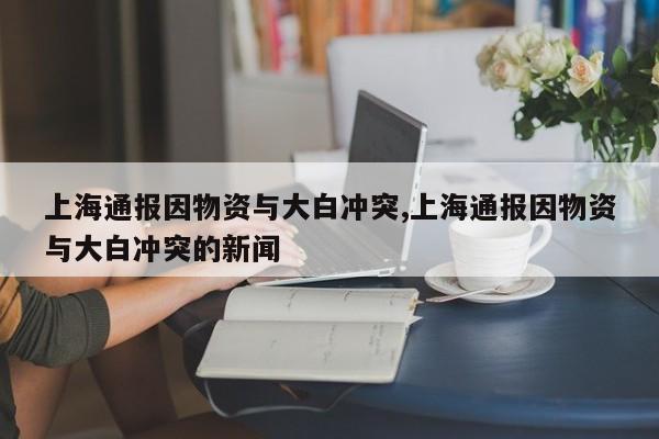上海通报因物资与大白冲突,上海通报因物资与大白冲突的新闻