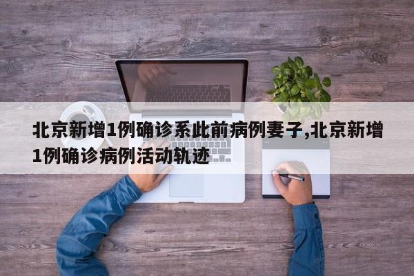 北京新增1例确诊系此前病例妻子,北京新增1例确诊病例活动轨迹