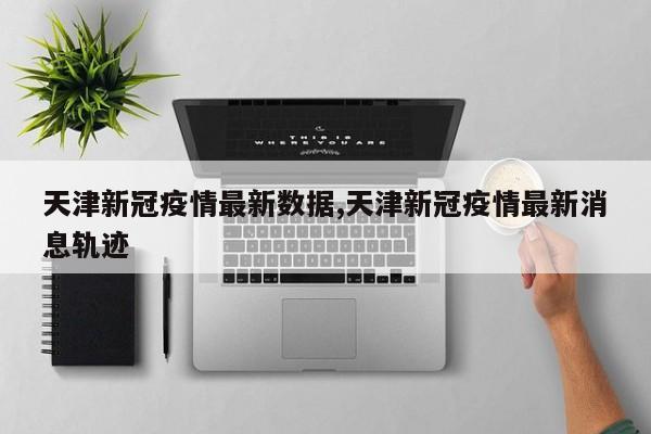 天津新冠疫情最新数据,天津新冠疫情最新消息轨迹