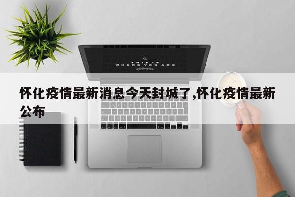 怀化疫情最新消息今天封城了,怀化疫情最新公布