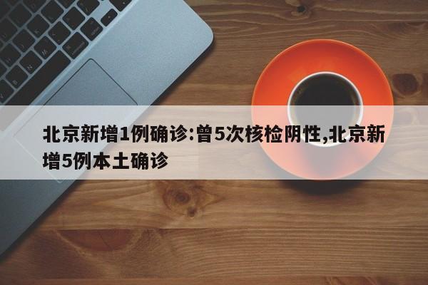 北京新增1例确诊:曾5次核检阴性,北京新增5例本土确诊