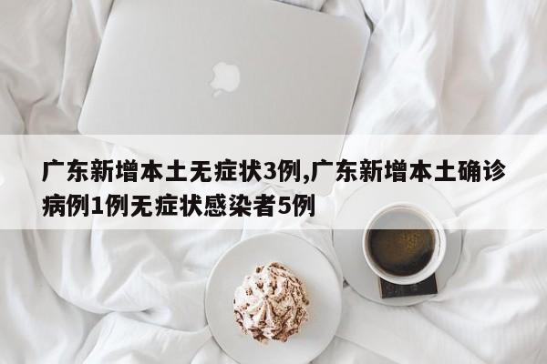 广东新增本土无症状3例,广东新增本土确诊病例1例无症状感染者5例