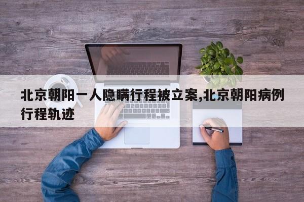 北京朝阳一人隐瞒行程被立案,北京朝阳病例行程轨迹