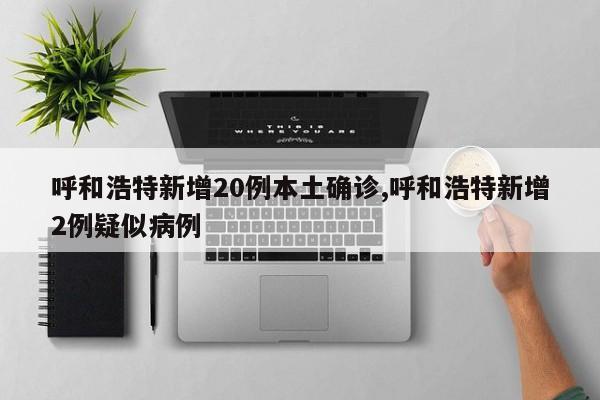 呼和浩特新增20例本土确诊,呼和浩特新增2例疑似病例