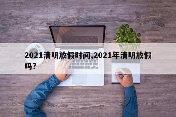 2021清明放假时间,2021年清明放假吗?