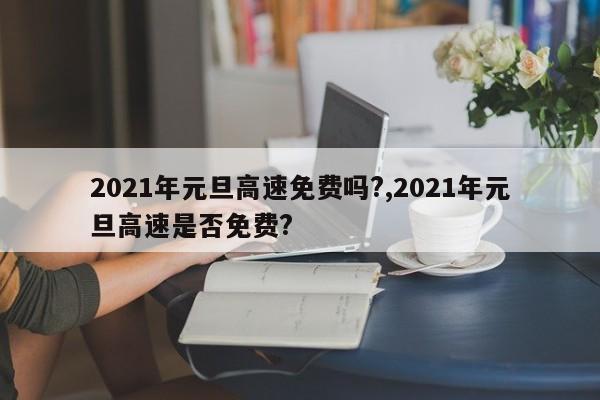 2021年元旦高速免费吗?,2021年元旦高速是否免费?